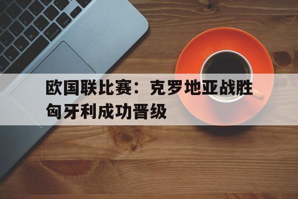 米乐体育平台官网-欧国联比赛：克罗地亚战胜匈牙利成功晋级的简单介绍